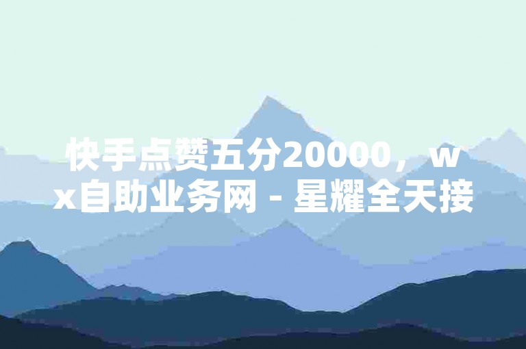 快手点赞五分20000，wx自助业务网 - 星耀全天接单平台 - 抖音特惠业务自助下单系统