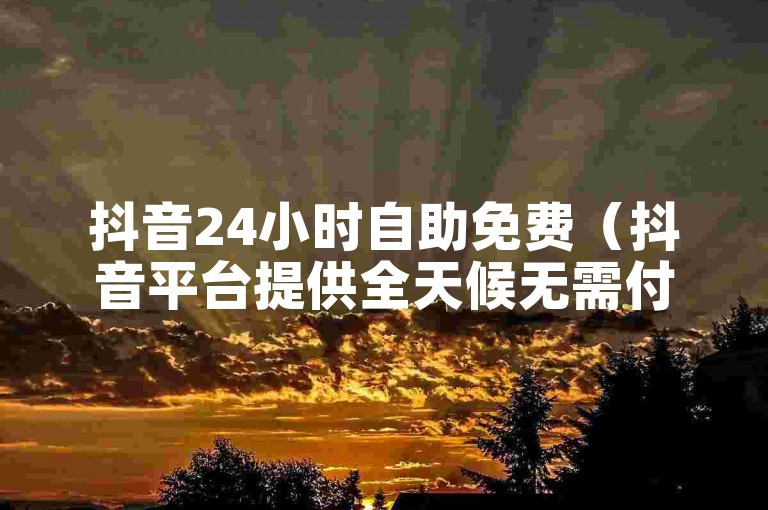 抖音24小时自助免费（抖音平台提供全天候无需付费的自助服务）