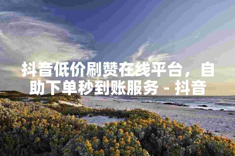 抖音低价刷赞在线平台，自助下单秒到账服务 - 抖音号限时免费领10万粉丝 - 微信免费获取朋友圈点赞网站
