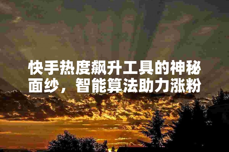快手热度飙升工具的神秘面纱，智能算法助力涨粉，2025热门技巧大公开！