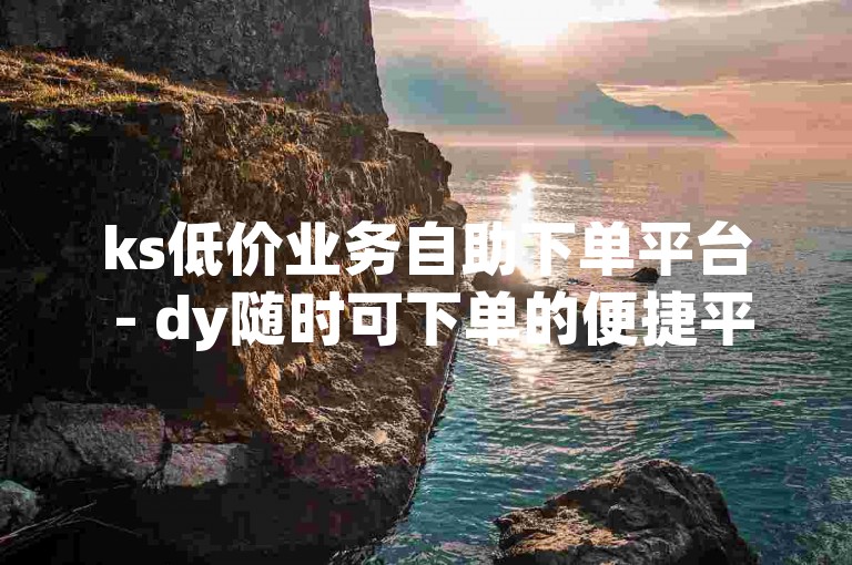 ks低价业务自助下单平台 - dy随时可下单的便捷平台