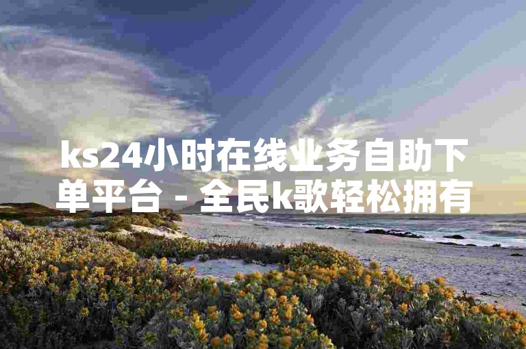 ks24小时在线业务自助下单平台 - 全民k歌轻松拥有1000以上粉丝