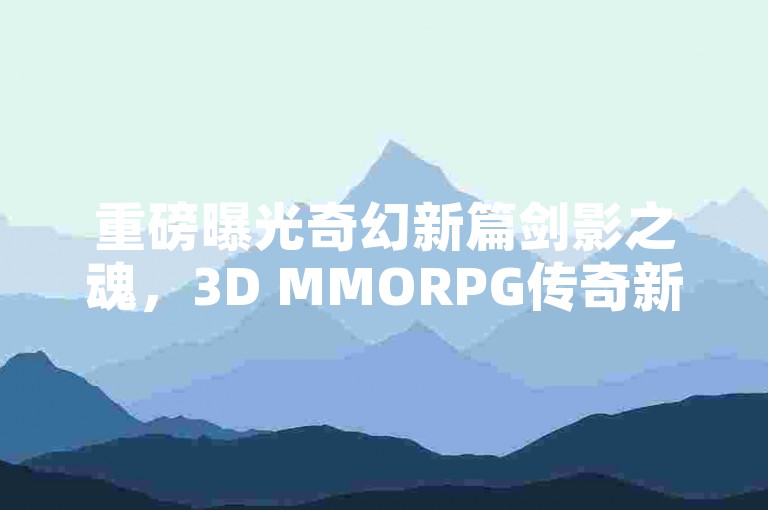 重磅曝光奇幻新篇剑影之魂，3D MMORPG传奇新生，首测狂潮汹涌将至！