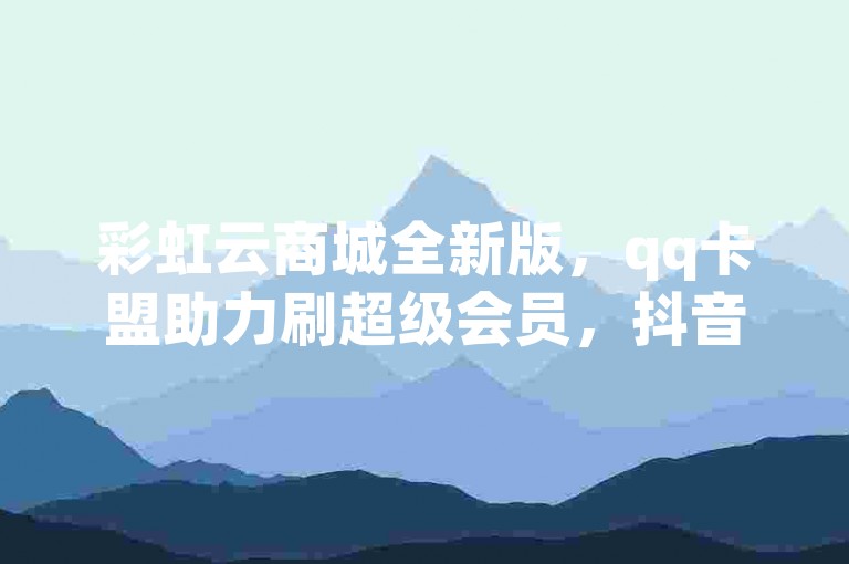 彩虹云商城全新版，qq卡盟助力刷超级会员，抖音推广软件多样，还有抖音500有效粉速长妙法。