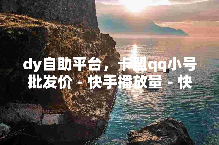 dy自助平台，卡盟qq小号批发价 - 快手播放量 - 快手200赞5元