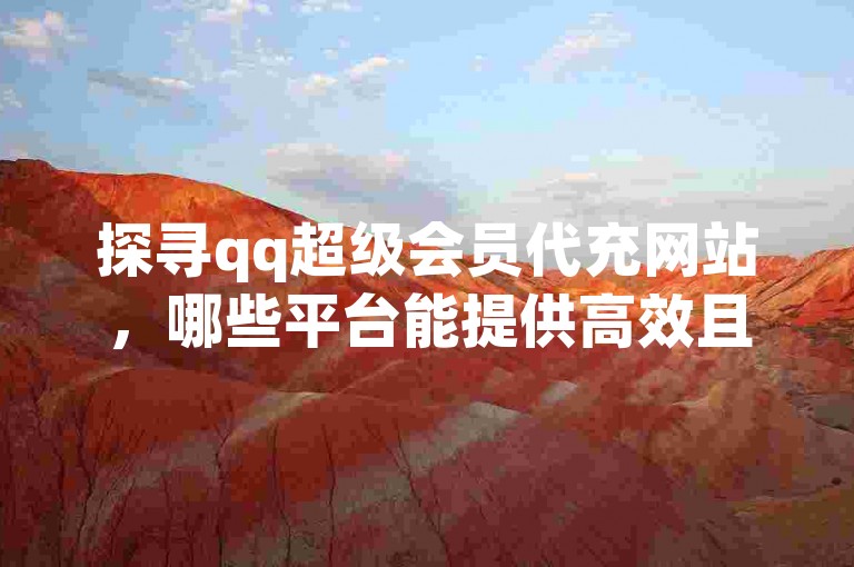 探寻qq超级会员代充网站，哪些平台能提供高效且安全的QQ超级会员代充服务？