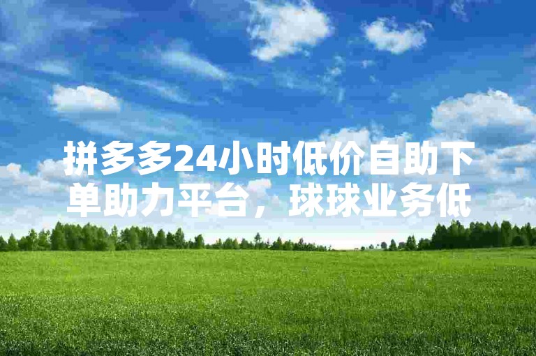 拼多多24小时低价自助下单助力平台，球球业务低价秒单转发服务哪家更优？