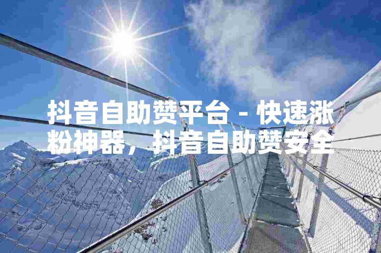 抖音自助赞平台 - 快速涨粉神器，抖音自助赞安全吗？如何操作？