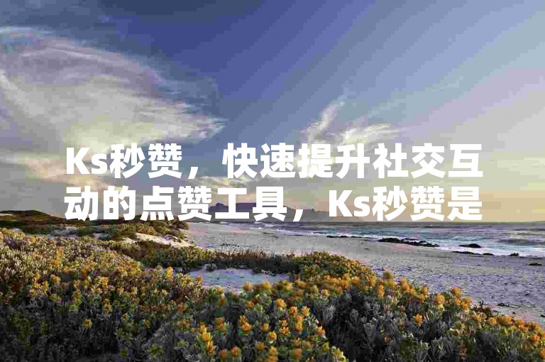 Ks秒赞，快速提升社交互动的点赞工具，Ks秒赞是啥？能助我提升社交互动吗？