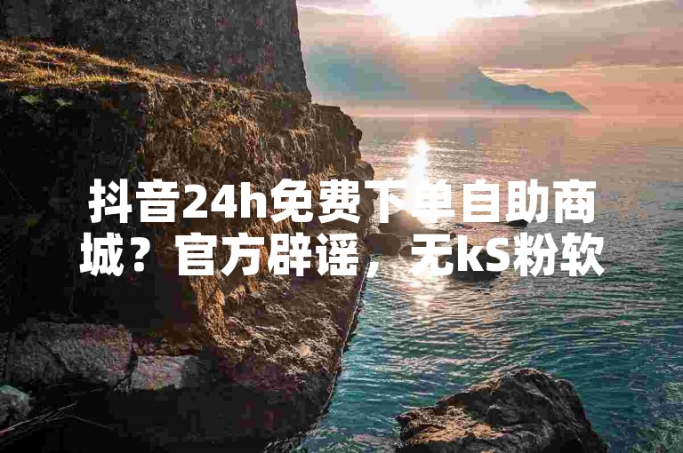 抖音24h免费下单自助商城？官方辟谣，无kS粉软件及点赞充值链接！