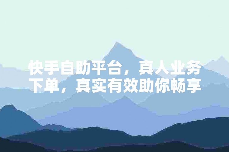 快手自助平台，真人业务下单，真实有效助你畅享便捷服务