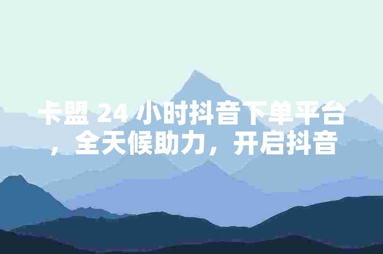 卡盟 24 小时抖音下单平台，全天候助力，开启抖音成功路