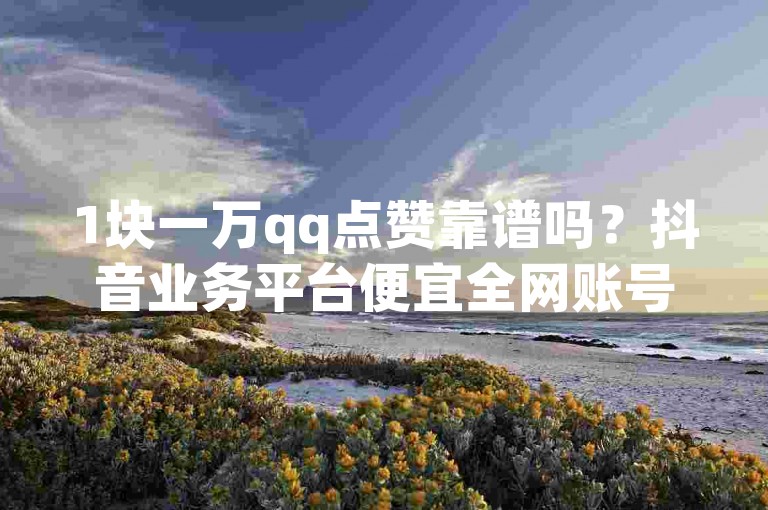 1块一万qq点赞靠谱吗？抖音业务平台便宜全网账号批发可信不