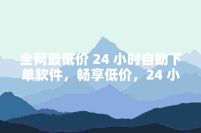 全网最低价 24 小时自助下单软件，畅享低价，24 小时自助下单软件，全网低价，品质之选，全天候自助下单软件，全网最低价，折扣多多