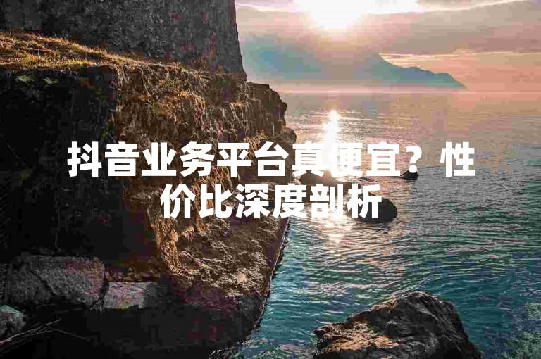 抖音业务平台真便宜？性价比深度剖析