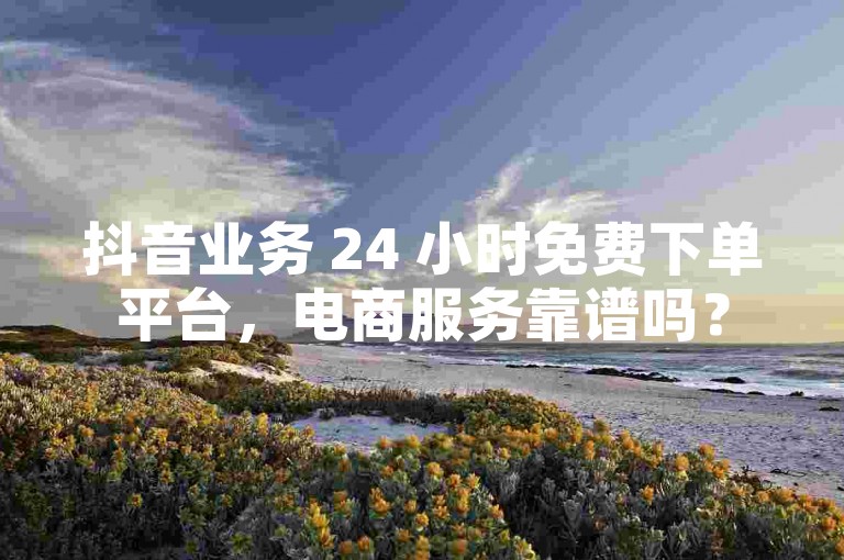 抖音业务 24 小时免费下单平台，电商服务靠谱吗？