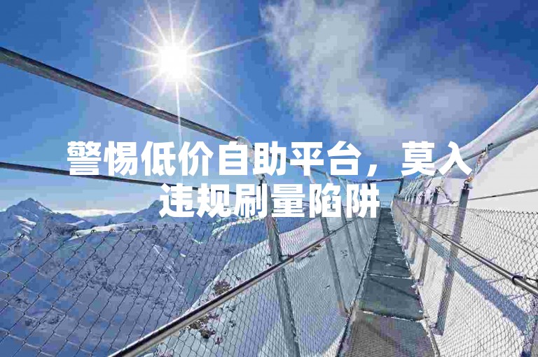 警惕低价自助平台，莫入违规刷量陷阱