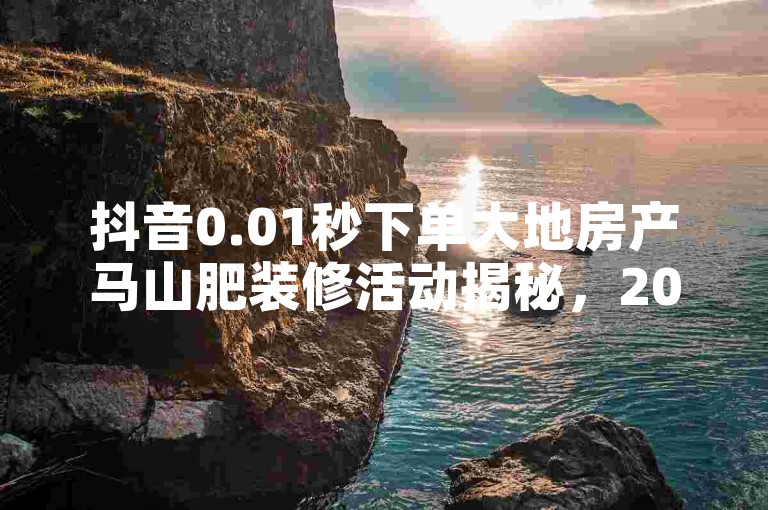 抖音0.01秒下单大地房产马山肥装修活动揭秘，2024必学新玩法