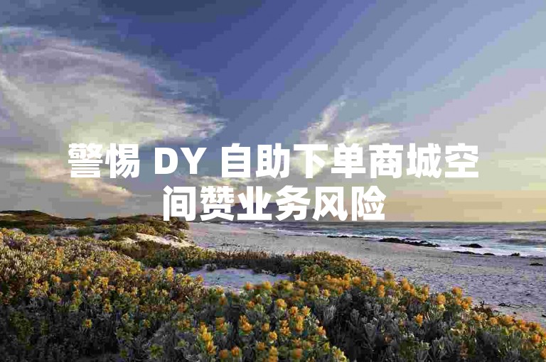 警惕 DY 自助下单商城空间赞业务风险