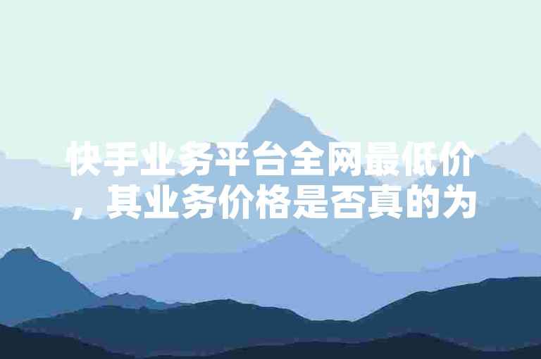 快手业务平台全网最低价，其业务价格是否真的为行业最低？
