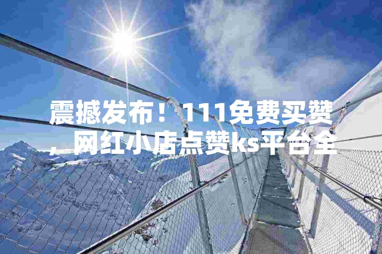 震撼发布！111免费买赞，网红小店点赞ks平台全网低价自助下单。
