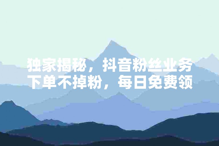 独家揭秘，抖音粉丝业务下单不掉粉，每日免费领3000名片赞！