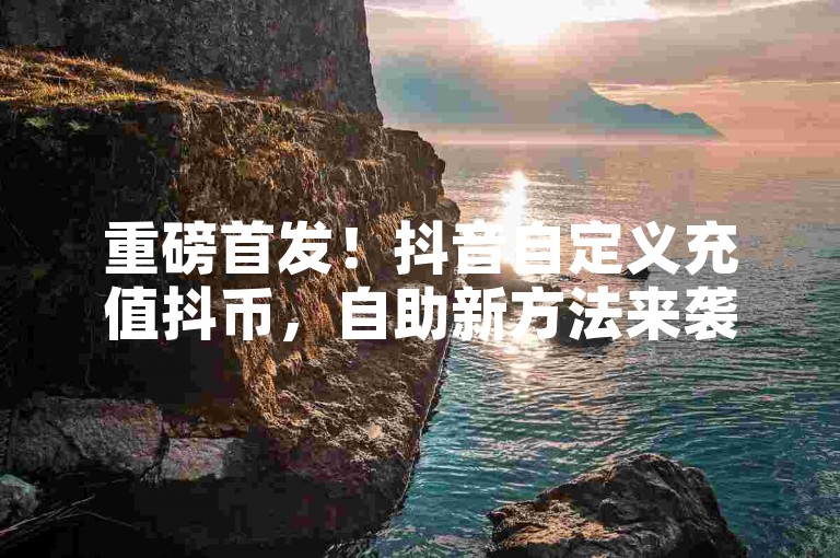 重磅首发！抖音自定义充值抖币，自助新方法来袭