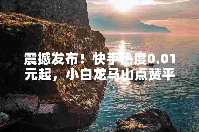 震撼发布！快手热度0.01元起，小白龙马山点赞平台全揭秘！