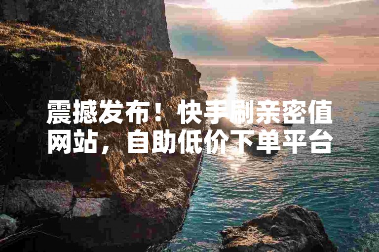 震撼发布！快手刷亲密值网站，自助低价下单平台来袭