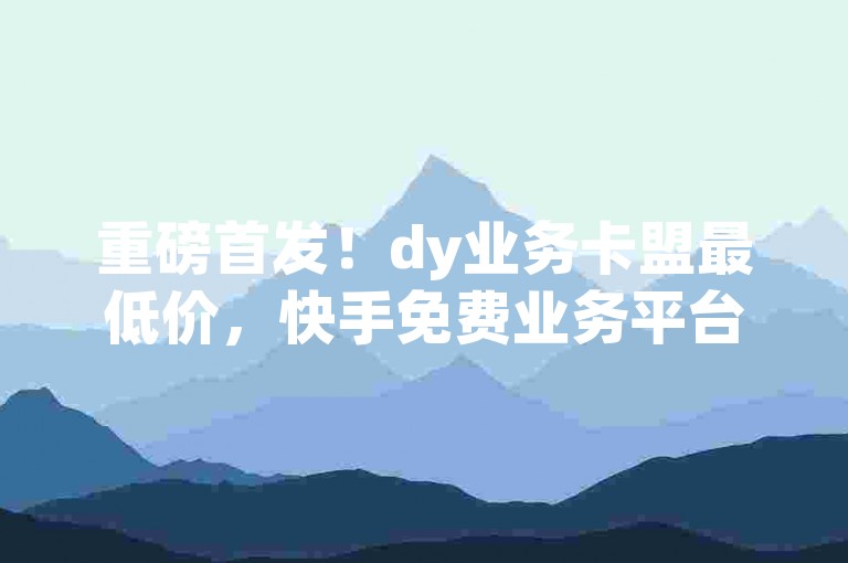 重磅首发！dy业务卡盟最低价，快手免费业务平台来袭