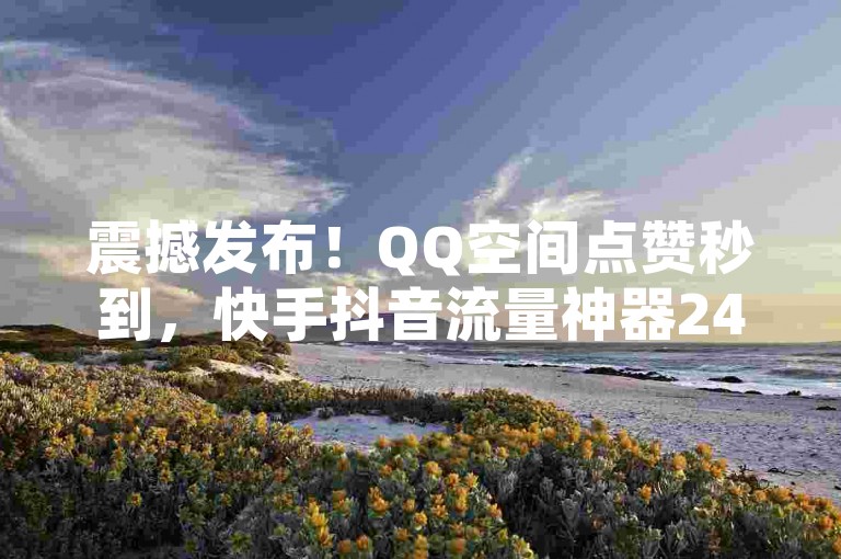 震撼发布！QQ空间点赞秒到，快手抖音流量神器24小时在线下单