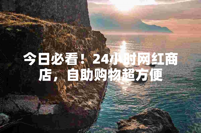 今日必看！24小时网红商店，自助购物超方便
