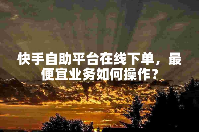 快手自助平台在线下单，最便宜业务如何操作？