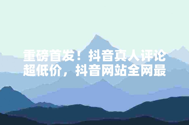 重磅首发！抖音真人评论超低价，抖音网站全网最低价来袭