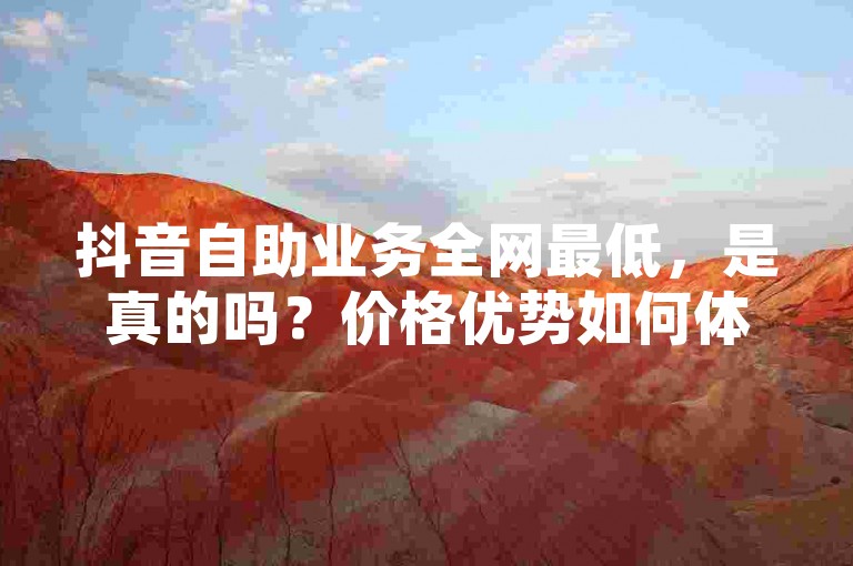 抖音自助业务全网最低，是真的吗？价格优势如何体现？