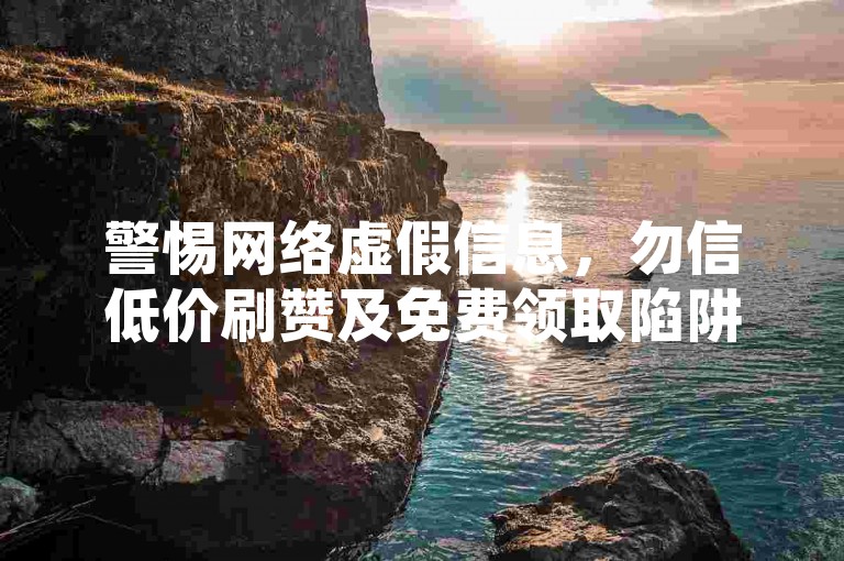 警惕网络虚假信息，勿信低价刷赞及免费领取陷阱