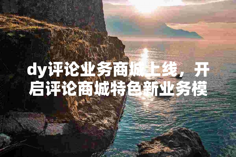 dy评论业务商城上线，开启评论商城特色新业务模式