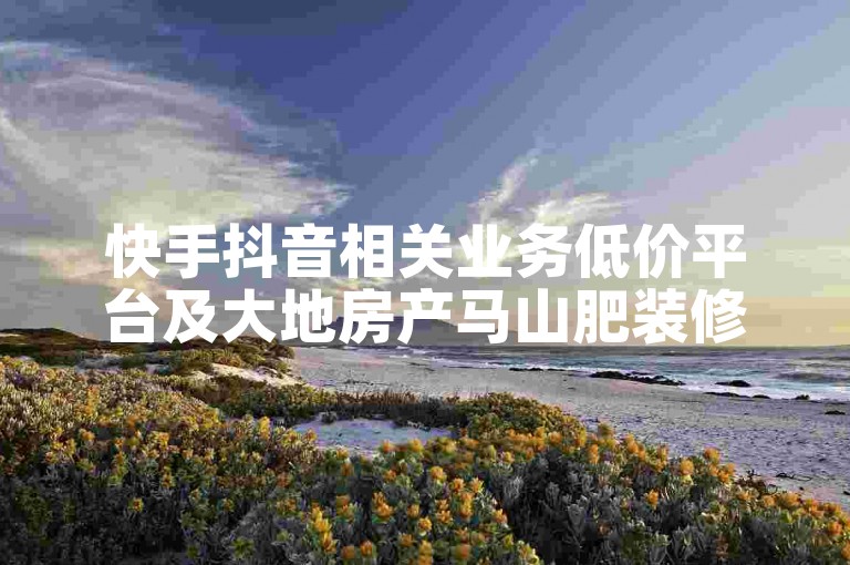 快手抖音相关业务低价平台及大地房产马山肥装修活动是啥？