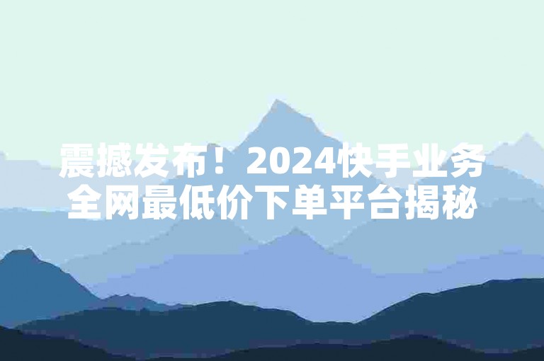 震撼发布！2024快手业务全网最低价下单平台揭秘必学