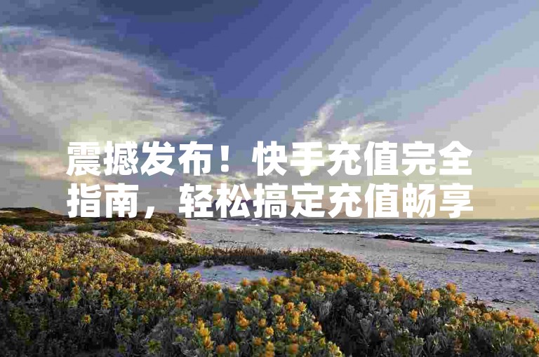 震撼发布！快手充值完全指南，轻松搞定充值畅享更多精彩内容