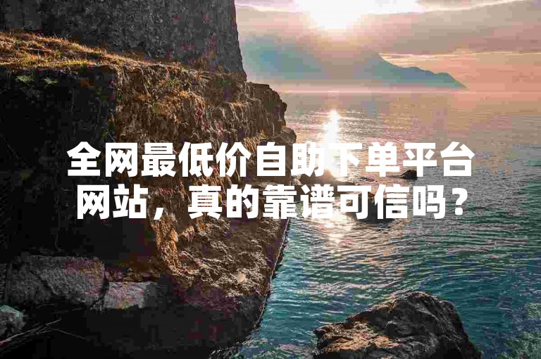 全网最低价自助下单平台网站，真的靠谱可信吗？
