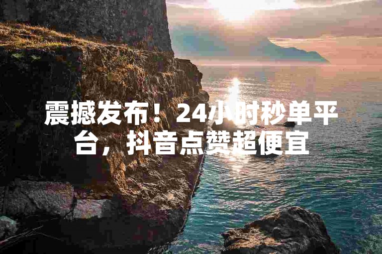 震撼发布！24小时秒单平台，抖音点赞超便宜