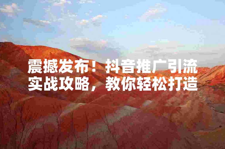 震撼发布！抖音推广引流实战攻略，教你轻松打造爆款流量池