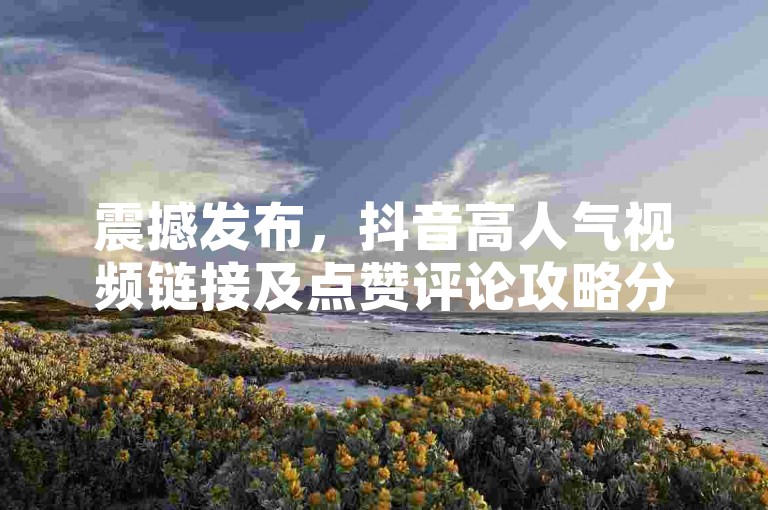 震撼发布，抖音高人气视频链接及点赞评论攻略分享