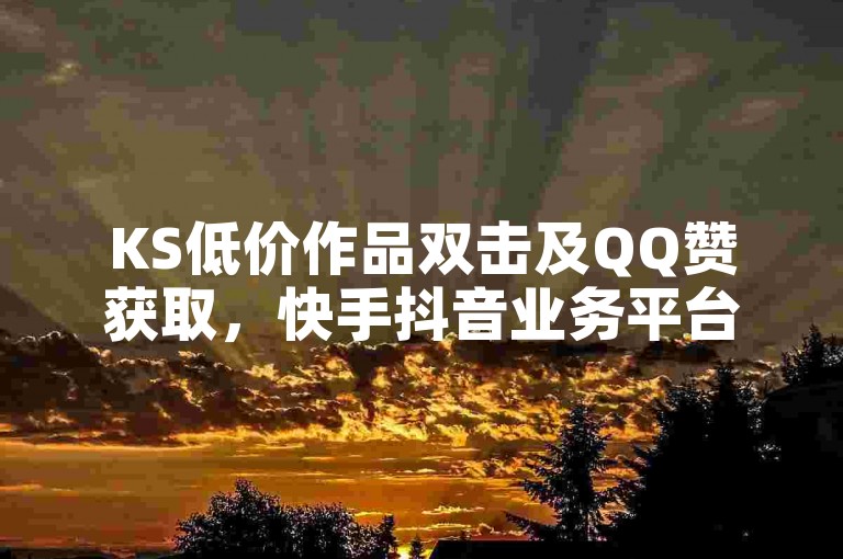 KS低价作品双击及QQ赞获取，快手抖音业务平台24小时服务咋回事？