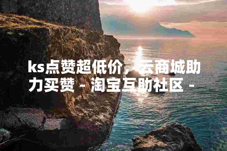 ks点赞超低价，云商城助力买赞 - 淘宝互助社区 - 粉丝多少可盈利