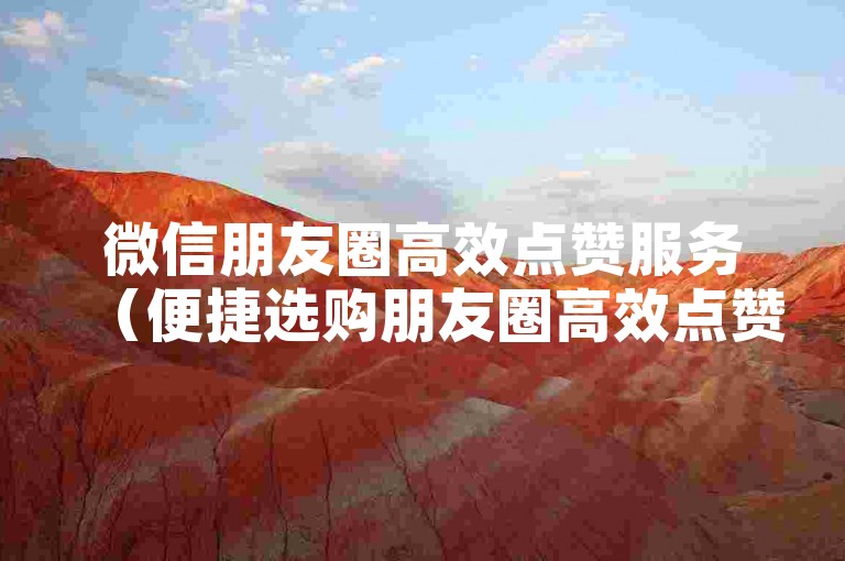 微信朋友圈高效点赞服务（便捷选购朋友圈高效点赞业务）