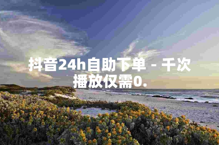 抖音24h自助下单 - 千次播放仅需0.5元