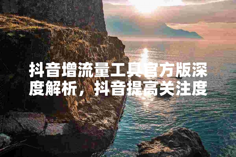 抖音增流量工具官方版深度解析，抖音提高关注度工具全新版！2025必备