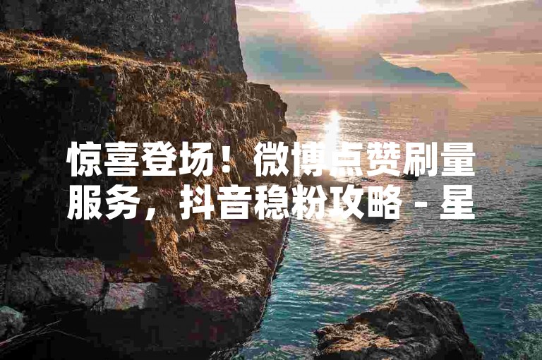惊喜登场！微博点赞刷量服务，抖音稳粉攻略 - 星辰网络24小时自助下单指南 - 抖音24小时在线购买平台